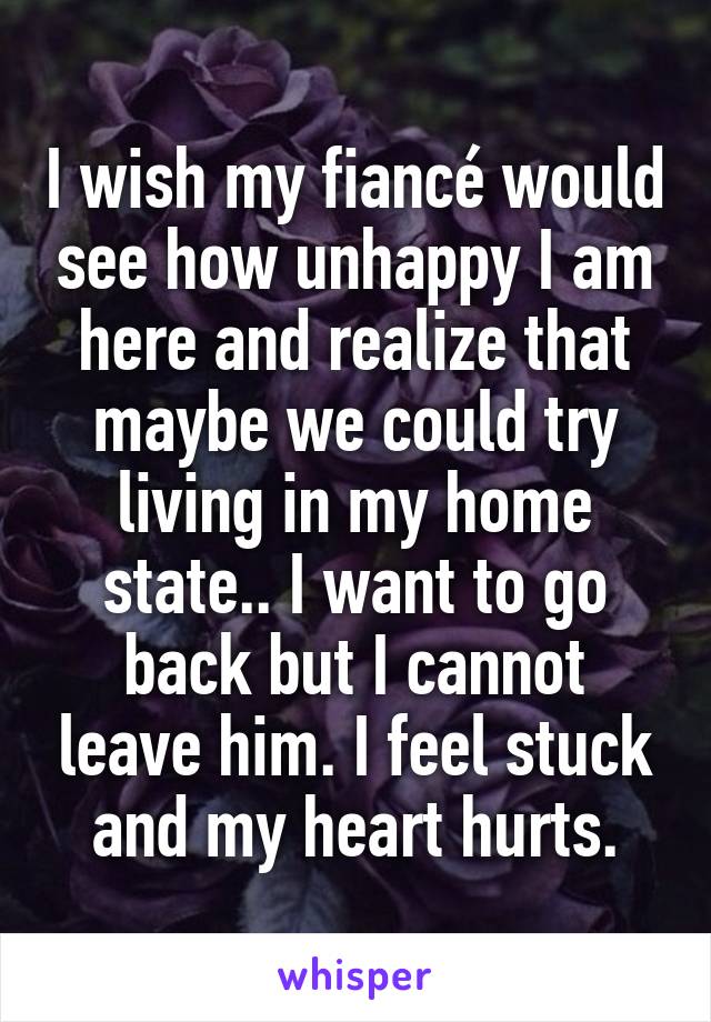 I wish my fiancé would see how unhappy I am here and realize that maybe we could try living in my home state.. I want to go back but I cannot leave him. I feel stuck and my heart hurts.