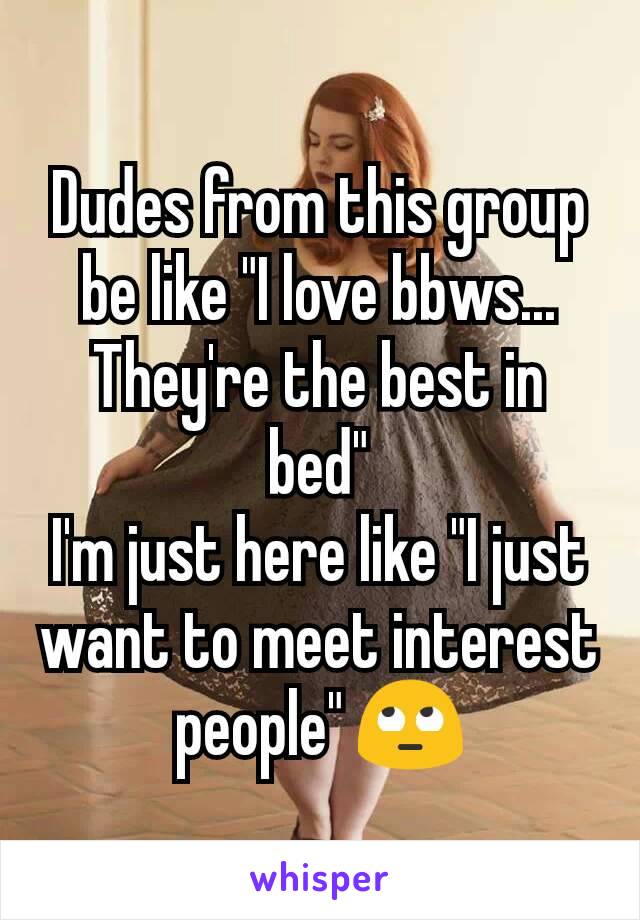 Dudes from this group be like "I love bbws... They're the best in bed"
I'm just here like "I just want to meet interest people" 🙄