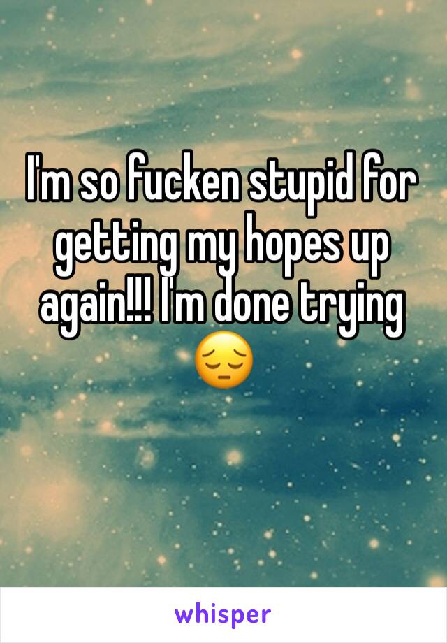 I'm so fucken stupid for getting my hopes up again!!! I'm done trying 😔