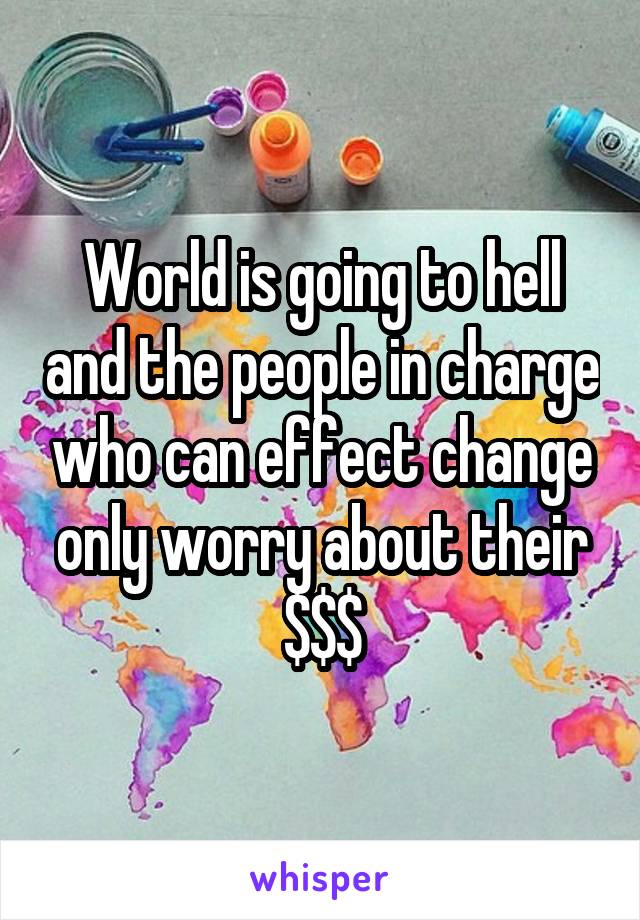 World is going to hell and the people in charge who can effect change only worry about their $$$