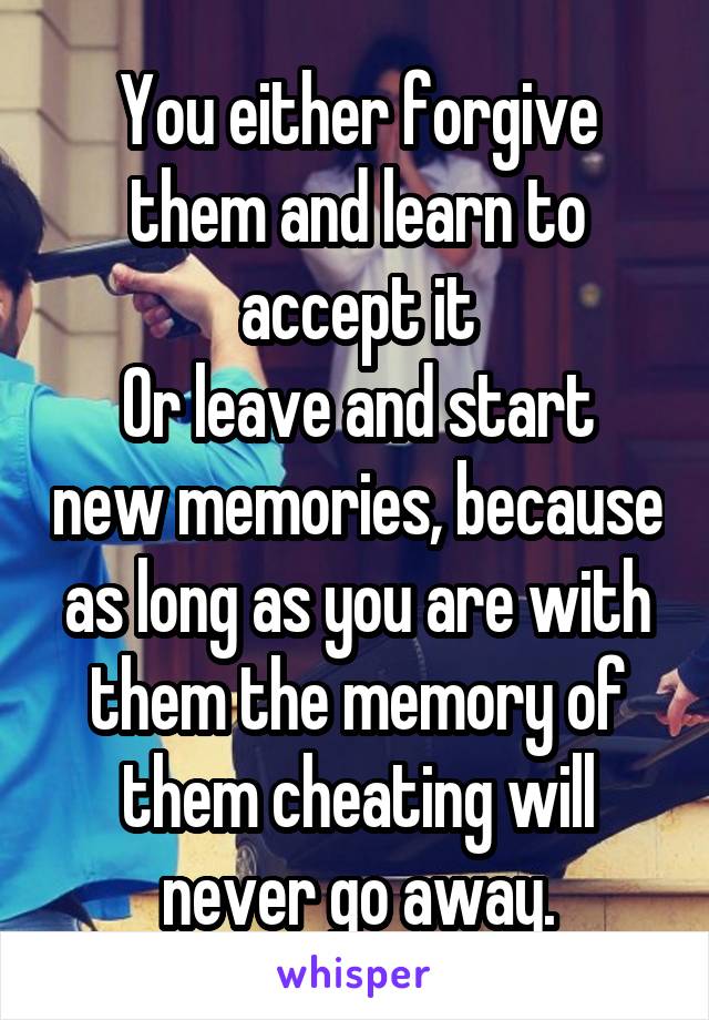 You either forgive them and learn to accept it
Or leave and start new memories, because as long as you are with them the memory of them cheating will never go away.