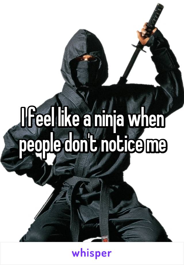 I feel like a ninja when people don't notice me