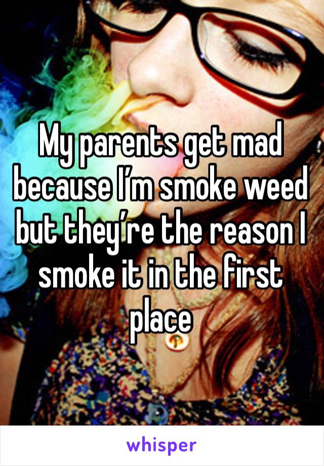 My parents get mad because I’m smoke weed but they’re the reason I smoke it in the first place 