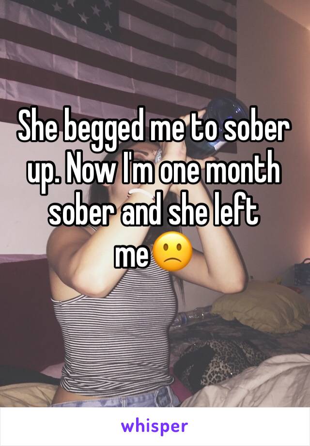 She begged me to sober up. Now I'm one month sober and she left me🙁