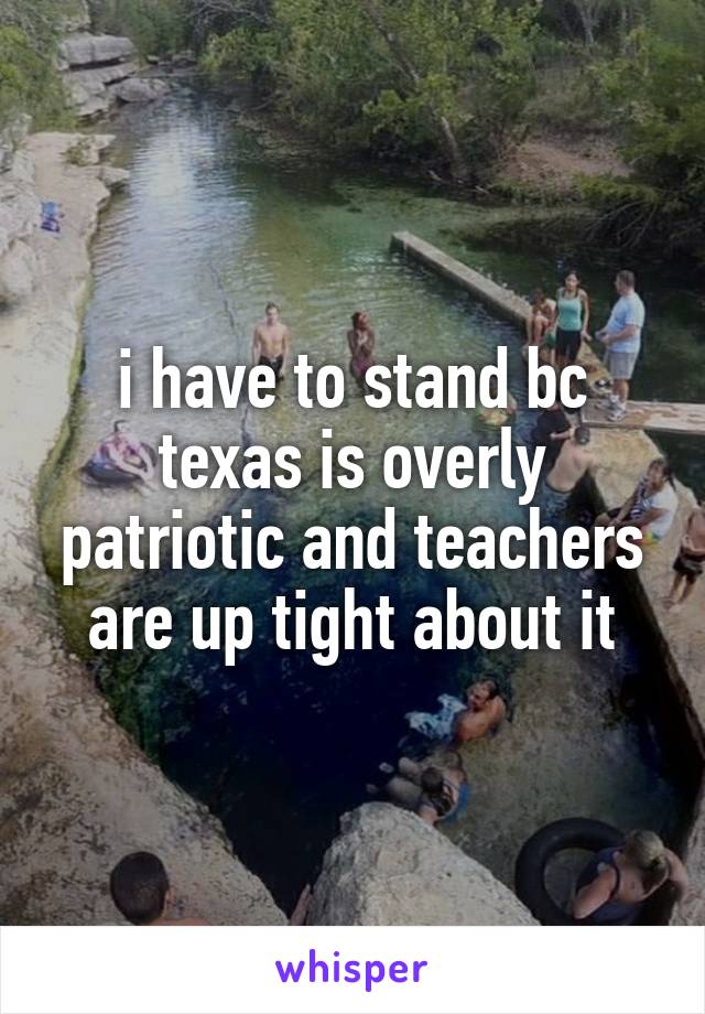 i have to stand bc texas is overly patriotic and teachers are up tight about it
