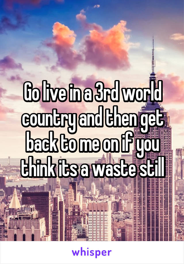 Go live in a 3rd world country and then get back to me on if you think its a waste still