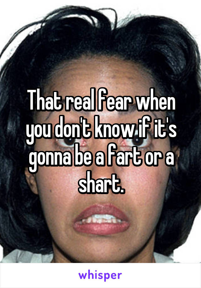 That real fear when you don't know if it's gonna be a fart or a shart.