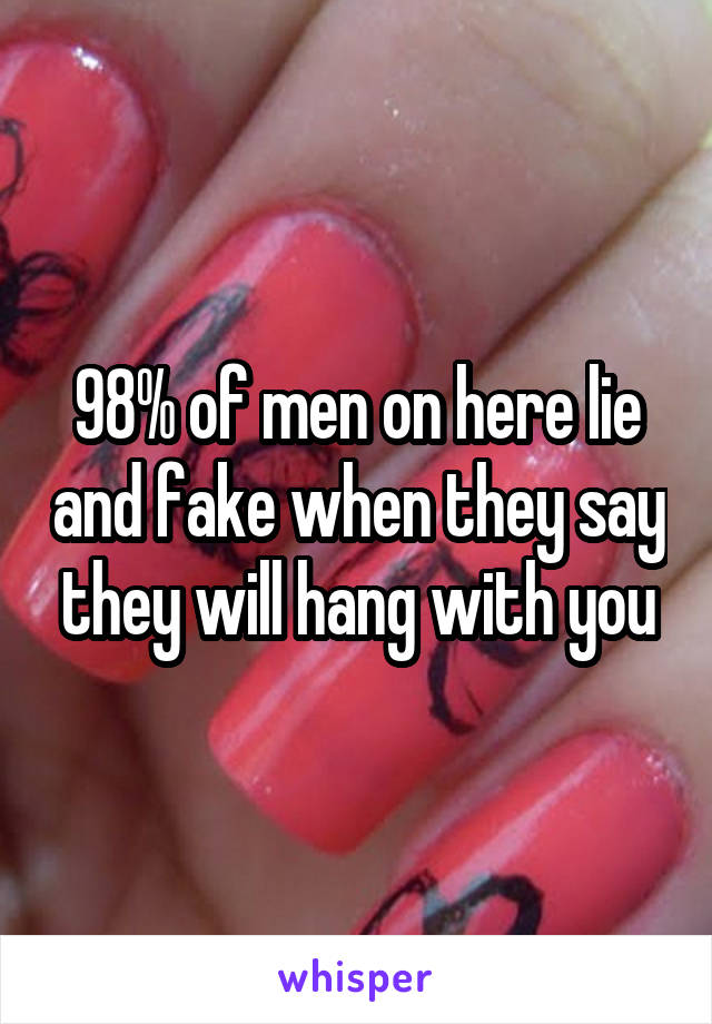 98% of men on here lie and fake when they say they will hang with you