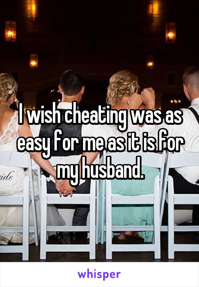 I wish cheating was as easy for me as it is for my husband.