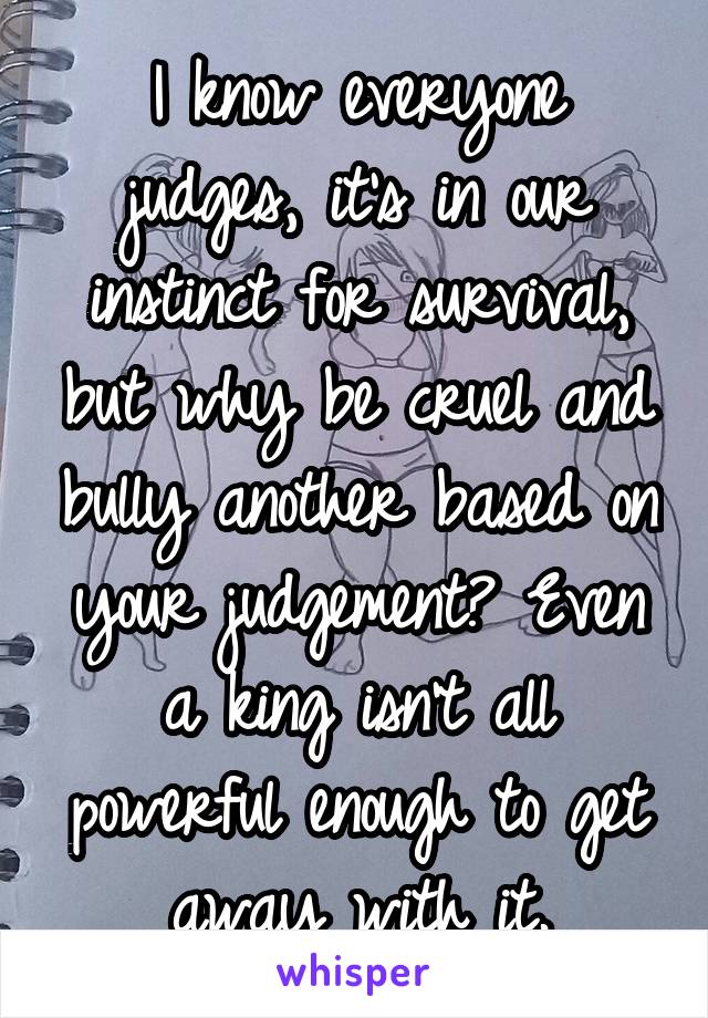I know everyone judges, it's in our instinct for survival, but why be cruel and bully another based on your judgement? Even a king isn't all powerful enough to get away with it.