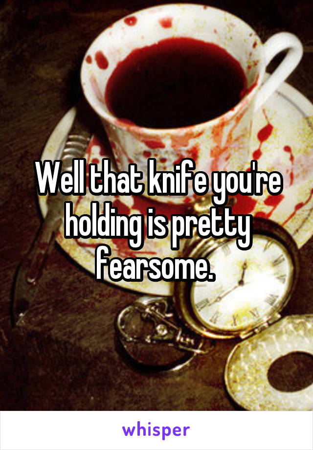 Well that knife you're holding is pretty fearsome. 
