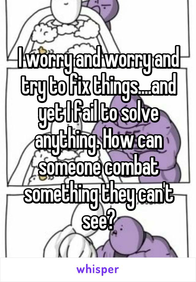 I worry and worry and try to fix things....and yet I fail to solve anything. How can someone combat something they can't see?