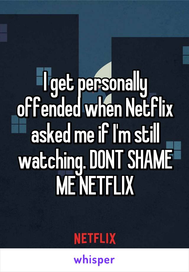 I get personally offended when Netflix asked me if I'm still watching. DONT SHAME ME NETFLIX