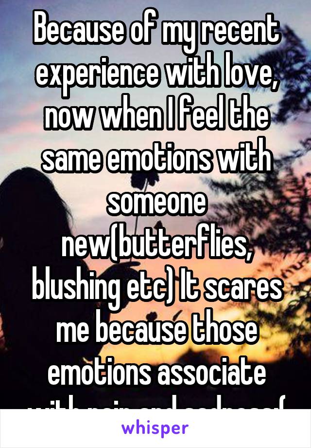 Because of my recent experience with love, now when I feel the same emotions with someone new(butterflies, blushing etc) It scares me because those emotions associate with pain and sadness:(