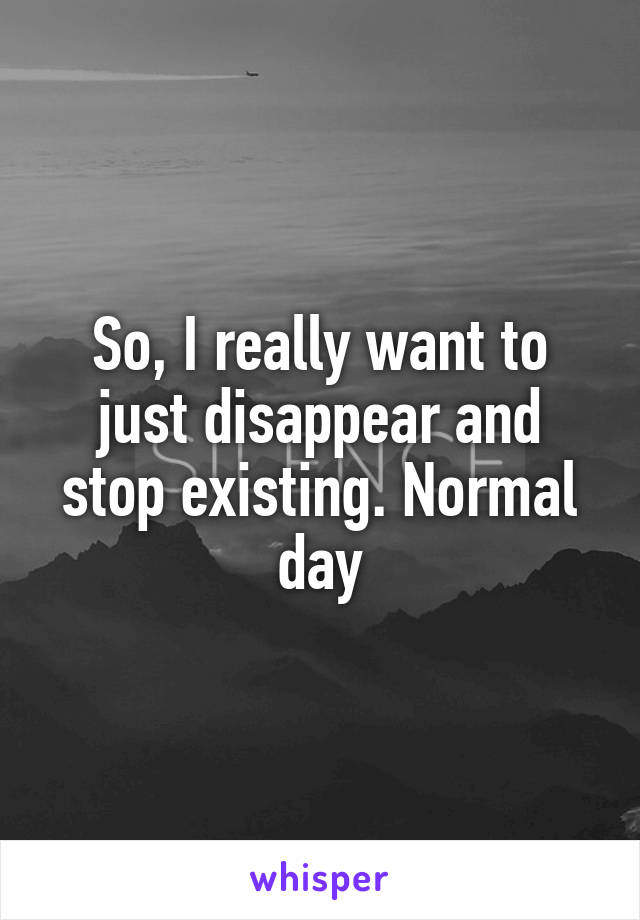 So, I really want to just disappear and stop existing. Normal day