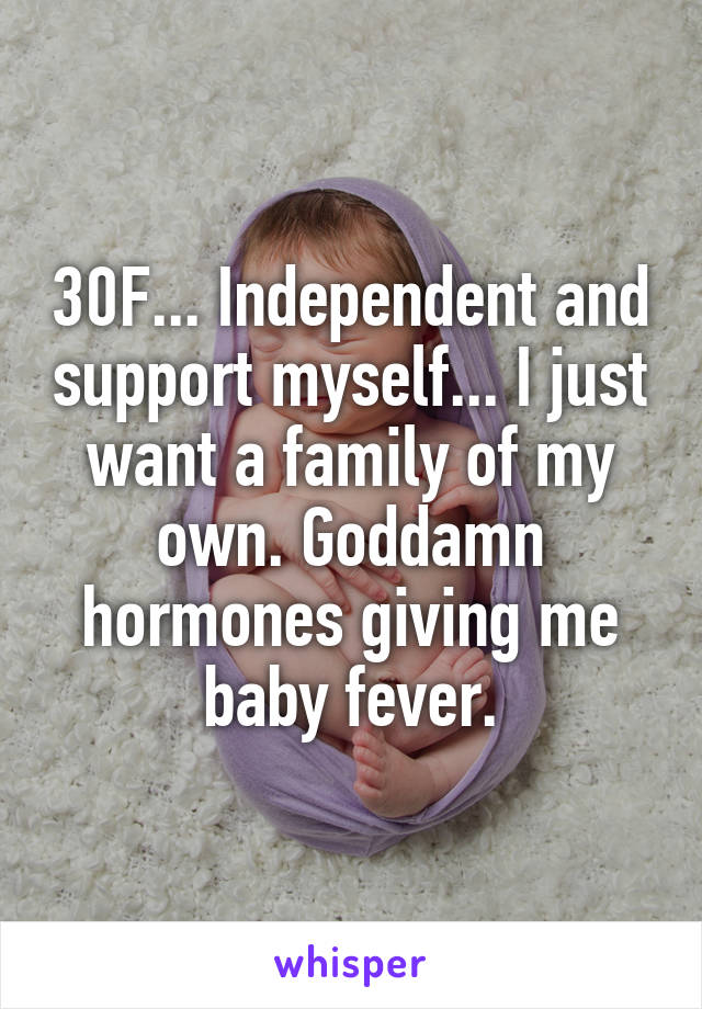 30F... Independent and support myself... I just want a family of my own. Goddamn hormones giving me baby fever.