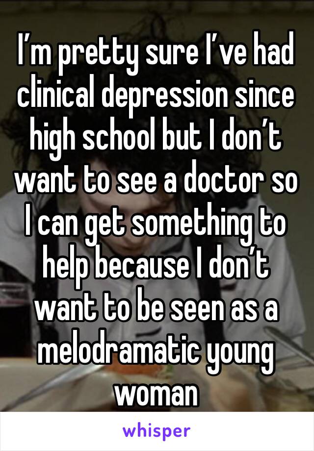 I’m pretty sure I’ve had clinical depression since high school but I don’t want to see a doctor so I can get something to help because I don’t want to be seen as a melodramatic young woman
