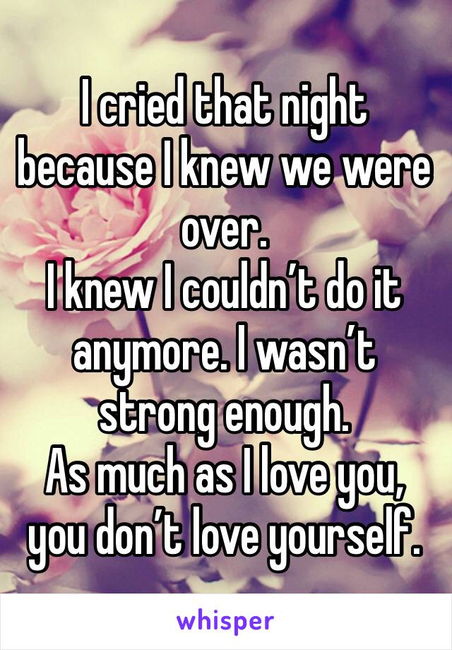 I cried that night because I knew we were over. 
I knew I couldn’t do it anymore. I wasn’t strong enough. 
As much as I love you, you don’t love yourself. 