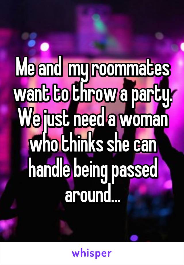 Me and  my roommates want to throw a party. We just need a woman who thinks she can handle being passed around...