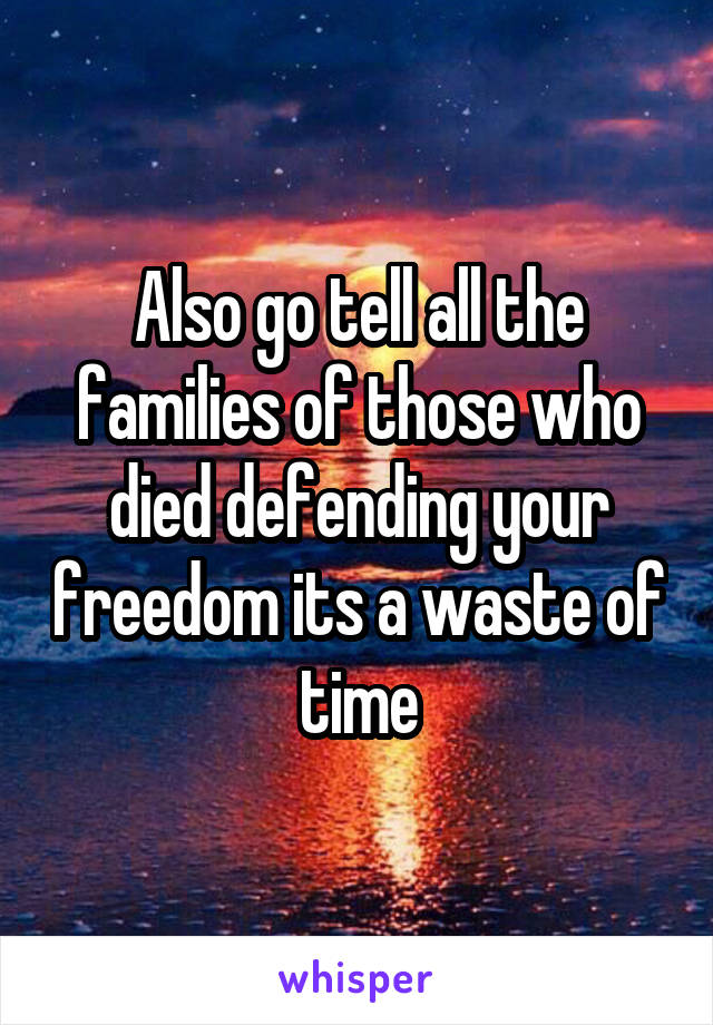 Also go tell all the families of those who died defending your freedom its a waste of time