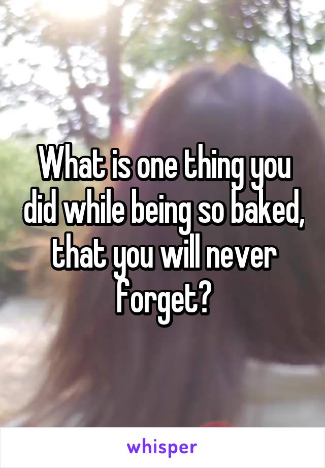 What is one thing you did while being so baked, that you will never forget?