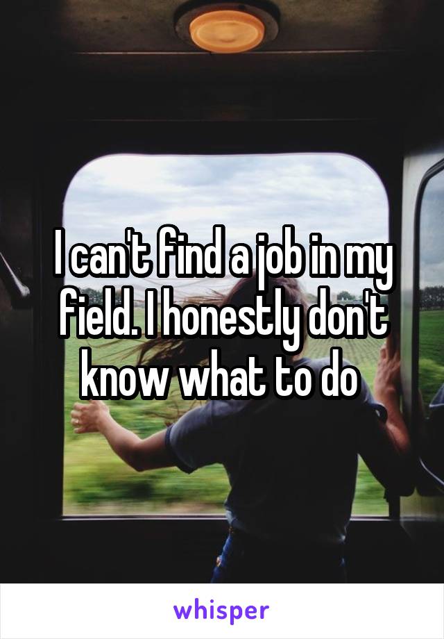 I can't find a job in my field. I honestly don't know what to do 