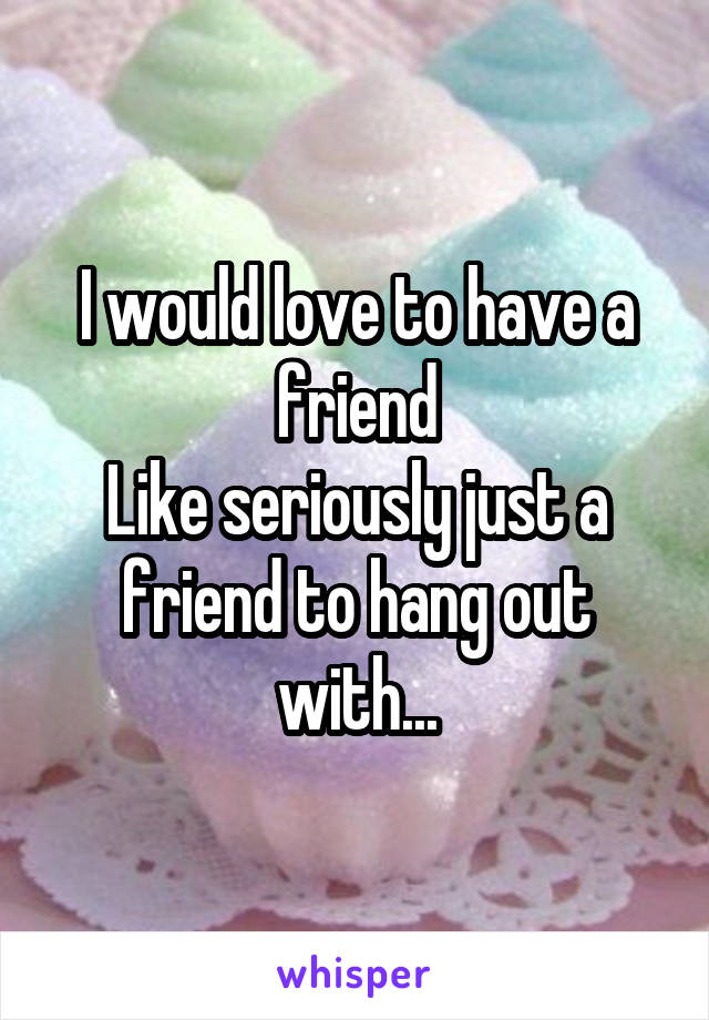 I would love to have a friend
Like seriously just a friend to hang out with...