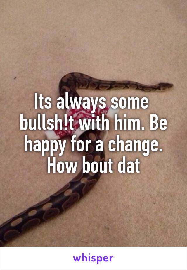 Its always some 
bullsh!t with him. Be happy for a change. How bout dat