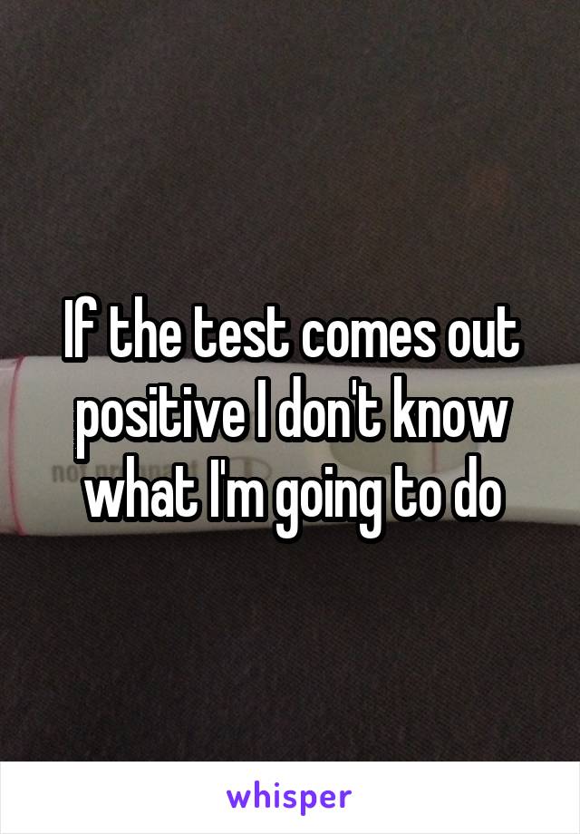 If the test comes out positive I don't know what I'm going to do
