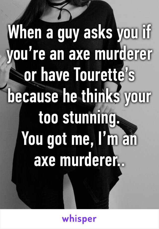 When a guy asks you if you’re an axe murderer or have Tourette’s because he thinks your too stunning.
You got me, I’m an axe murderer..