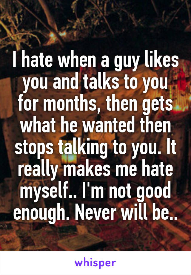 I hate when a guy likes you and talks to you for months, then gets what he wanted then stops talking to you. It really makes me hate myself.. I'm not good enough. Never will be..