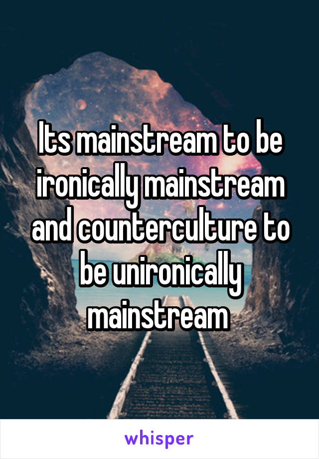 Its mainstream to be ironically mainstream and counterculture to be unironically mainstream 