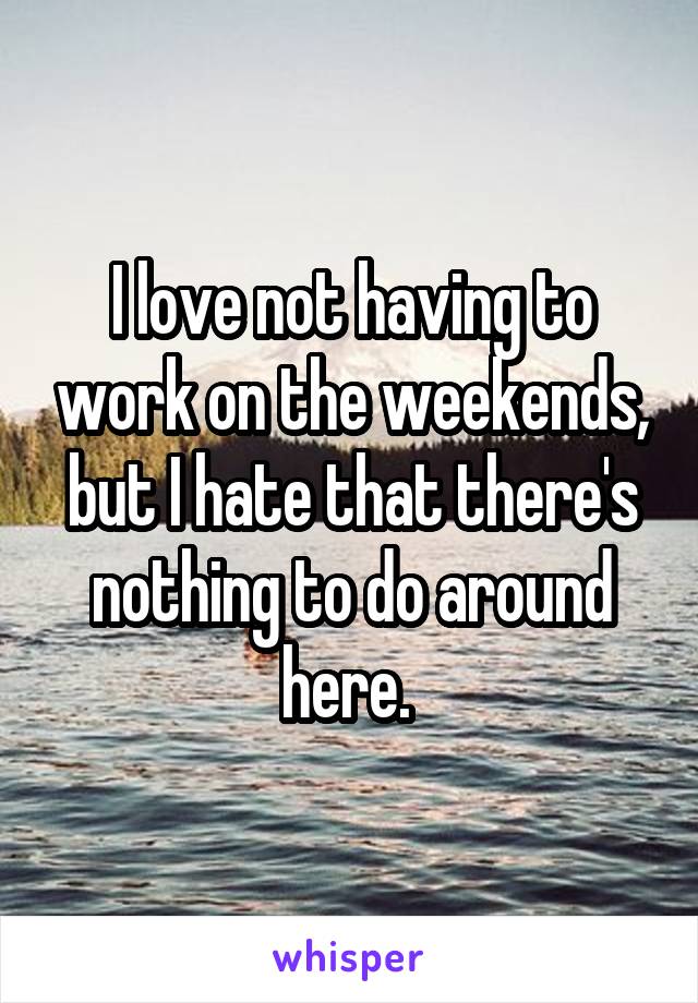 I love not having to work on the weekends, but I hate that there's nothing to do around here. 