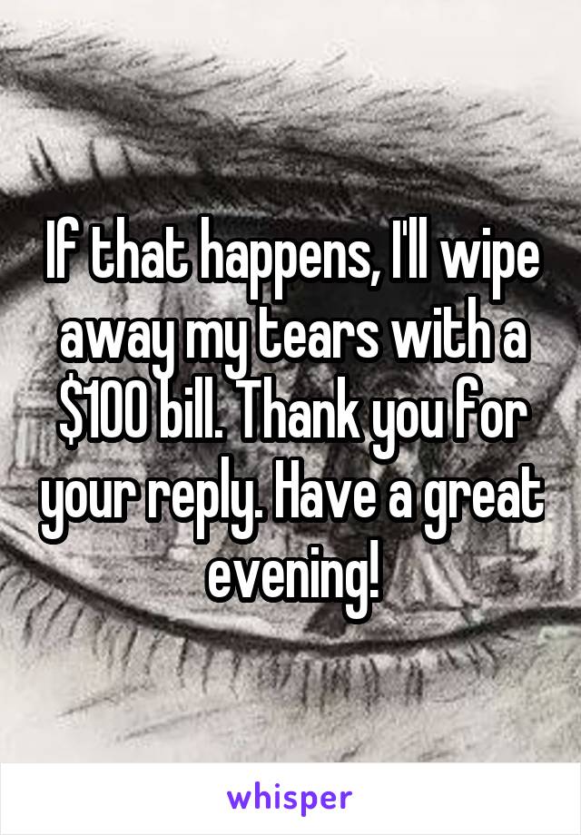 If that happens, I'll wipe away my tears with a $100 bill. Thank you for your reply. Have a great evening!