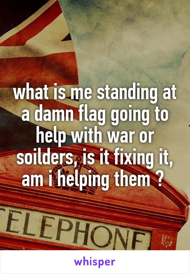 what is me standing at a damn flag going to help with war or soilders, is it fixing it, am i helping them ? 