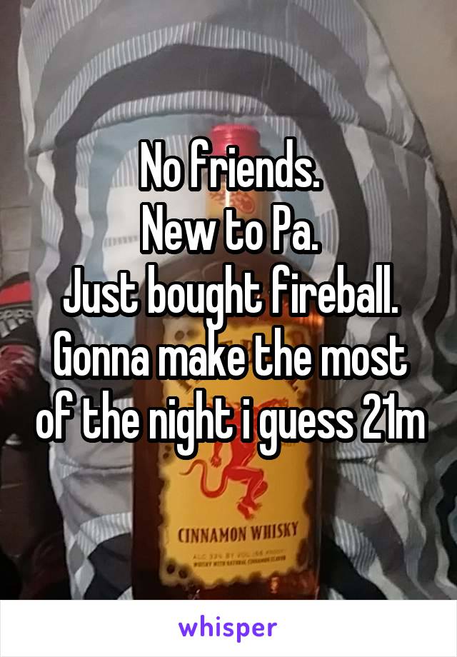 No friends.
New to Pa.
Just bought fireball.
Gonna make the most of the night i guess 21m
