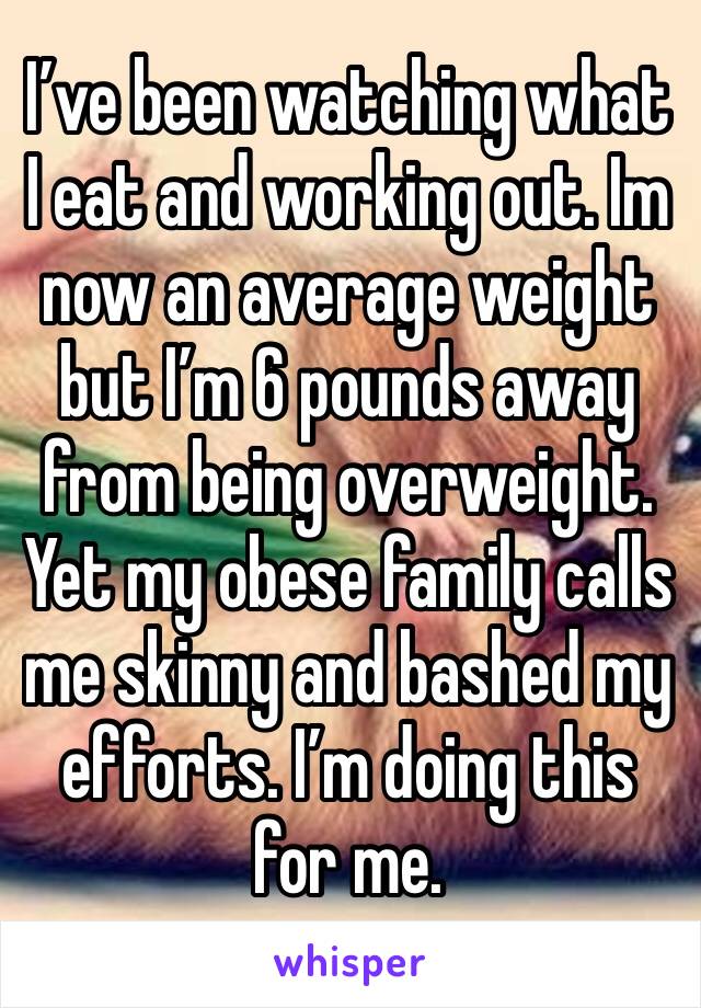 I’ve been watching what I eat and working out. Im now an average weight but I’m 6 pounds away from being overweight. Yet my obese family calls me skinny and bashed my efforts. I’m doing this for me.