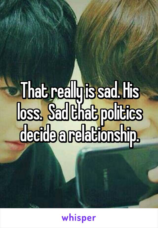 That really is sad. His loss.  Sad that politics decide a relationship.