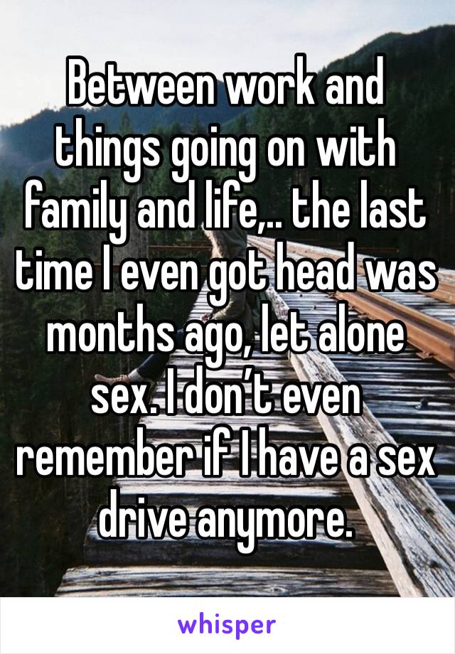 Between work and things going on with family and life,.. the last time I even got head was months ago, let alone sex. I don’t even remember if I have a sex drive anymore.