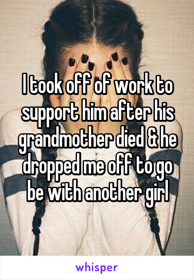 I took off of work to support him after his grandmother died & he dropped me off to go be with another girl