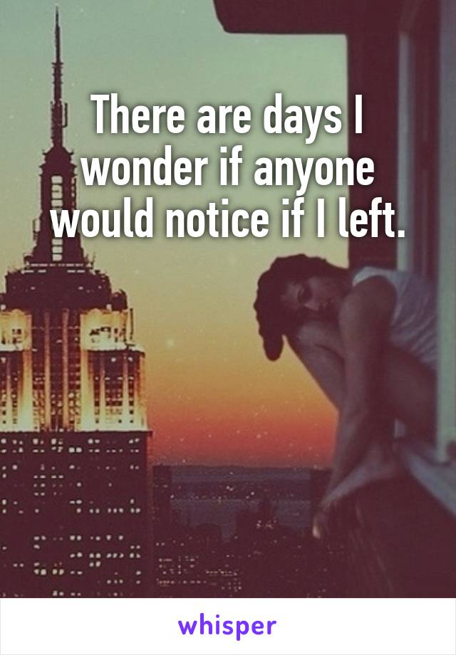There are days I wonder if anyone would notice if I left.





