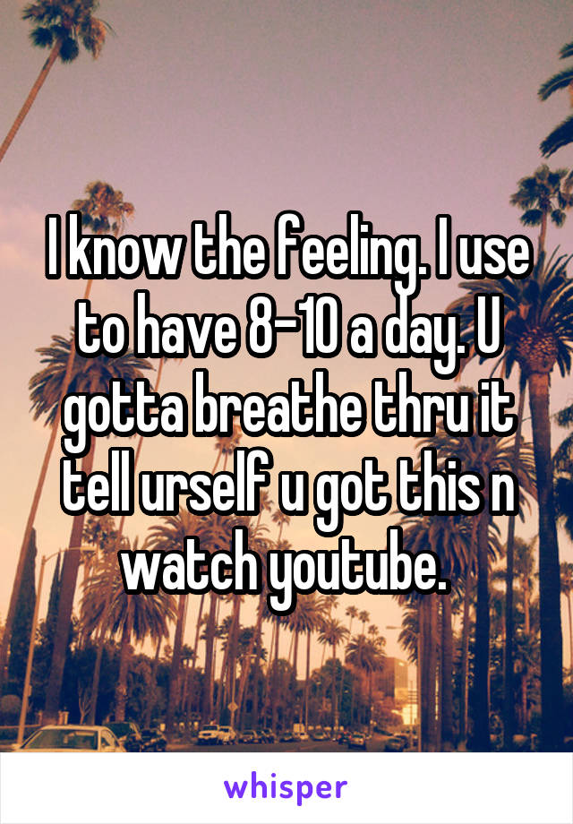 I know the feeling. I use to have 8-10 a day. U gotta breathe thru it tell urself u got this n watch youtube. 