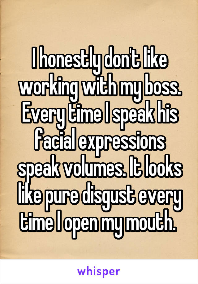 I honestly don't like working with my boss. Every time I speak his facial expressions speak volumes. It looks like pure disgust every time I open my mouth. 