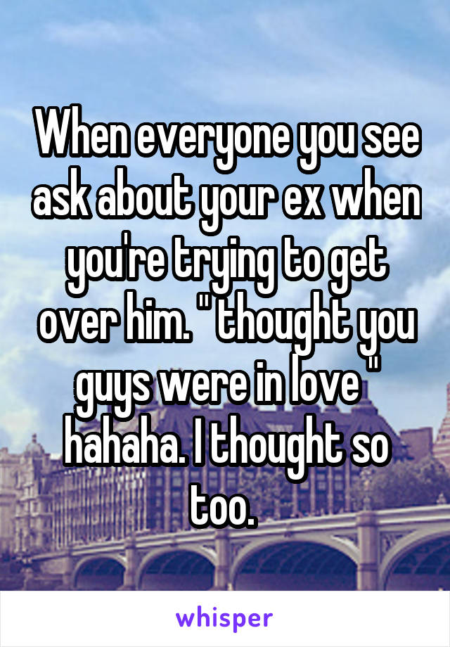 When everyone you see ask about your ex when you're trying to get over him. " thought you guys were in love " hahaha. I thought so too. 