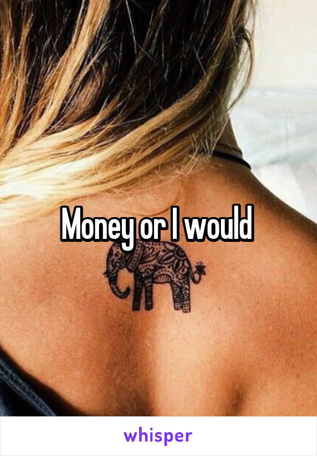 Money or I would 