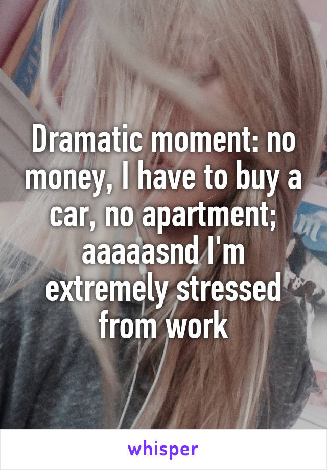 Dramatic moment: no money, I have to buy a car, no apartment; aaaaasnd I'm extremely stressed from work