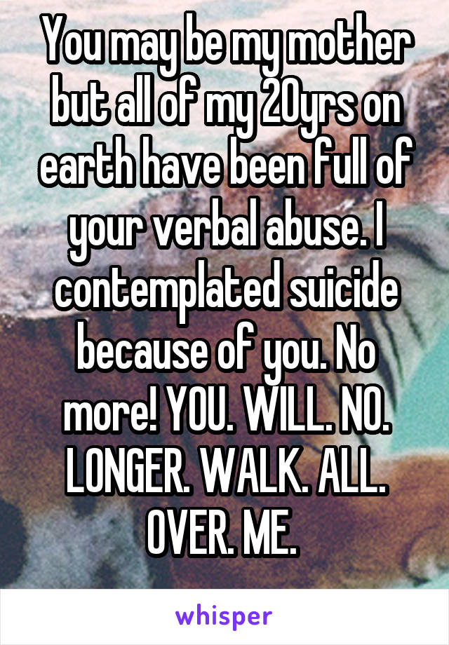 You may be my mother but all of my 20yrs on earth have been full of your verbal abuse. I contemplated suicide because of you. No more! YOU. WILL. NO. LONGER. WALK. ALL. OVER. ME. 
