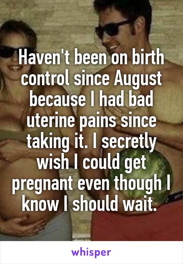 Haven't been on birth control since August because I had bad uterine pains since taking it. I secretly wish I could get pregnant even though I know I should wait. 