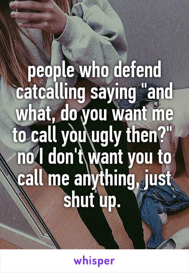 people who defend catcalling saying "and what, do you want me to call you ugly then?" 
no I don't want you to call me anything, just shut up. 