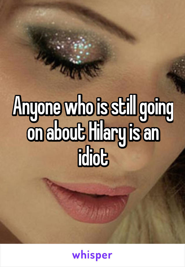 Anyone who is still going on about Hilary is an idiot